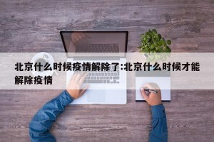 北京什么时候疫情解除了:北京什么时候才能解除疫情