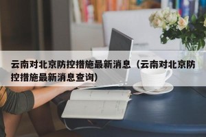 云南对北京防控措施最新消息（云南对北京防控措施最新消息查询）