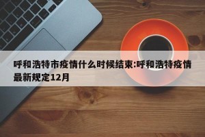 呼和浩特市疫情什么时候结束:呼和浩特疫情最新规定12月