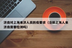 济南对上海来济人员防疫要求（当前上海人来济南需要检测吗）