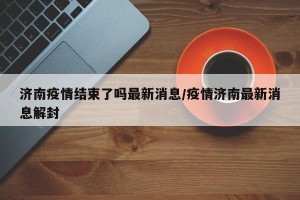 济南疫情结束了吗最新消息/疫情济南最新消息解封