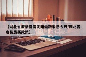 【湖北省疫情官网沈阳最新消息今天/湖北省疫情最新政策】