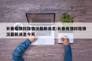 长春疫情封路情况最新消息:长春疫情封路情况最新消息今天