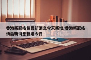 香港新冠疫情最新消息今天新增/香港新冠疫情最新消息新增今日