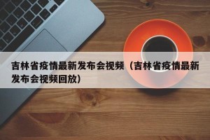 吉林省疫情最新发布会视频（吉林省疫情最新发布会视频回放）