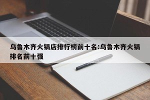 乌鲁木齐火锅店排行榜前十名:乌鲁木齐火锅排名前十强